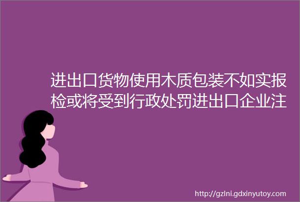 进出口货物使用木质包装不如实报检或将受到行政处罚进出口企业注意了